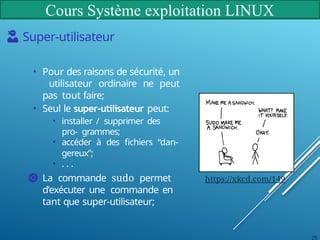 Cours Système exploitation LINUX
Super-utilisateur
• Pour des raisons de sécurité, un
utilisateur ordinaire ne peut
pas tout faire;
• Seul le super-utilisateur peut:
• installer / supprimer des
pro- grammes;
• accéder à des fichiers “dan-
gereux”;
• . . .
La commande sudo permet
d’exécuter une commande en
tant que super-utilisateur;
https://xkcd.com/149
25
 