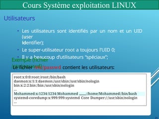 Cours Système exploitation LINUX
Utilisateurs
• Les utilisateurs sont identifiés par un nom et un UID
(user
identifier);
• Le super-utilisateur root a toujours l’UID 0;
• Il y a beaucoup d’utilisateurs “spéciaux”;
Exemple (fichier
/etc/passwd)
Le fichier /etc/passwd contient les utilisateurs:
root:x:0:0:root:/root:/bin/bash
daemon:x:1:1:daemon:/usr/sbin:/usr/sbin/nologin
bin:x:2:2:bin:/bin:/usr/sbin/nologin
...
Mohammed:x:1234:1234:Mohammed ,,,,,,,:/home/Mohammed:/bin/bash
systemd-coredump:x:999:999:systemd Core Dumper:/:/usr/sbin/nologin
...
29
 