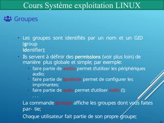 Cours Système exploitation LINUX
Groupes
• Les groupes sont identifiés par un nom et un GID
(group
identifier);
• Ils servent à définir des permissions (voir plus loin) de
manière plus globale et simple; par exemple:
• faire partie de audio permet d’utiliser les périphériques
audio;
• faire partie de lpadmin permet de configurer les
imprimantes;
• faire partie de sudo permet d’utiliser sudo (!);
. . .
• La commande groups affiche les groupes dont vous faites
par- tie;
• Chaque utilisateur fait partie de son propre groupe;
32
 