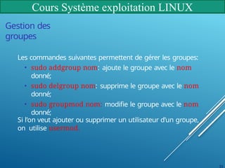 Cours Système exploitation LINUX
33
Gestion des
groupes
Les commandes suivantes permettent de gérer les groupes:
• sudo addgroup nom: ajoute le groupe avec le nom
donné;
• sudo delgroup nom: supprime le groupe avec le nom
donné;
• sudo groupmod nom: modifie le groupe avec le nom
donné;
Si l’on veut ajouter ou supprimer un utilisateur d’un groupe,
on utilise usermod.
 