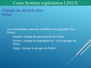 Cours Système exploitation LINUX
37
Changer les attributs d’un
fichier
Les commandes suivantes modifient les propriétés d’un
fichier:
• chmod: change les permissions du fichier
• chown: change le propriétaire et / ou le groupe du
fichier
• chgrp: change le groupe du fichier
 
