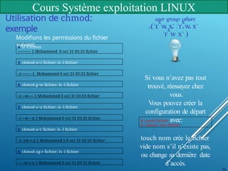 Cours Système exploitation LINUX
Utilisation de chmod:
exemple
Modifions les permissions du fichier
suivant:
$ ls -l fichier
---------- 1 Mohammed 0 oct 31 03:33 fichier
$ chmod u+r fichier; ls -l fichier
-r-------- 1 Mohammed 0 oct 31 03:33 fichier
$ chmod g+w fichier; ls -l fichier
-r---w---- 1 Mohammed 0 oct 31 03:33 fichier
$ chmod o+x fichier; ls -l fichier
-r---w---x 1 Mohammed 0 oct 31 03:33 fichier
$ chmod a+r fichier; ls -l fichier
-r--rw-r-x 1 Mohammed y 0 oct 31 03:33 fichier
$ chmod ug-r fichier; ls -l fichier
-----w-r-x 1 Mohammed 0 oct 31 03:33 fichier
user group others
(
¸
r
x
w
`
x
˛ ¸
r
x
w
`
x
˛
¸
r
x
w
`
x
˛
)
Si vous n’avez pas tout
trouvé, réessayez chez
vous.
Vous pouvez créer la
configuration de départ
avec:
39
$ touch fichier
$ chmod -rwx fichier
touch nom crée le fichier
vide nom s’il n’existe pas,
ou change sa dernière date
d’accès.
 