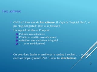 Free software
• GNU et Linux sont du free software; il s’agit de “logiciel libre”, et
pas “logiciel gratuit” (free as in freedom)!
• Un logiciel est libre si l’on peut:
1 l’utiliser sans restrictions;
2 l’étudier et modifier son code source;
3 redistribuer sans restrictions le logiciel . . .
4 . . . et ses modifications!
• On peut donc étudier et améliorer le système à souhait . . . et même
créer son propre système GNU / Linux (sa distribution);
5
 