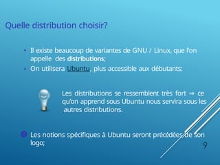 Quelle distribution choisir?
• Il existe beaucoup de variantes de GNU / Linux, que l’on
appelle des distributions;
• On utilisera Ubuntu, plus accessible aux débutants;
Les distributions se ressemblent très fort ⇒ ce
qu’on apprend sous Ubuntu nous servira sous les
autres distributions.
Les notions spécifiques à Ubuntu seront précédées de son
logo; 9
 