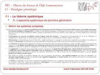 UE1 – Théories des Sciences de l’Info-Communication
C1 – Paradigme cybernétique
 I – La théorie systémique

3 - L'approche systémique de première génération
 Définir les systèmes complexes
L'ambition de la systémique est de penser la globalité par les interactions entre les éléments d’un système défini comme un ensemble dynamique
de relations multiples et changeantes. Le système est une définition dynamique et téléologique de la structure. C’est un ensemble organisé de processus
liés entre eux par un réseau d’interactions (Matière, Energie et information) à la fois assez cohérent et assez souple pour le rendre capable d’un certain degré
d’autonomie.
•
L’information est souvent considérée comme l’agent actif des systèmes. « L’organisation informationnelle est la clé de l’utilisation, la
manipulation, la transformation, le contrôle de plus en plus complexe, précis et économique de l’énergie » (Morin, 1977, p343)
•
L’interaction (ou l’interrelation) renvoie à l’idée d’une causalité non-linéaire. Ce concept est essentiel pour comprendre la coévolution et la symbiose en
biologie. La rétroaction (ou feed-back) est une forme particulière d’interaction dont l’étude est au centre des travaux de la cybernétique.
•
Les variations enregistrées dans les structures et les processus à l'intérieur d'un système peuvent s'interpréter comme des efforts réalisés par les membres du
système en vue de réguler ou d'affronter une tension qui peut provenir aussi bien de l'environnement que de l'intérieur du système; La
variété d’un système est le nombre de configurations ou d’états que ce système peut revêtir. Cette propriété est nécessaire pour éviter la sclérose.
•
La complexité. La complexité d’un système tient au moins à trois facteurs : le degré élevé d’organisation ; l’incertitude de son environnement ;
la difficulté, sinon l’impossibilité d’identifier tous les éléments et de comprendre toutes les relations en jeu. D’où l’idée que les lois
permettant de décrire un système ne peuvent être purement déterministes, ou, tout au moins, que son comportement global ne permet qu’une
prédictivité réduite (certain chaos).
•
Pour définir un système, la systémique distingue une série de propriétés discriminantes : axe rigidité/souplesse qui fonde son adaptabilité, axe
entropie/neguentropie qui fonde son dynamisme, axe explosion/implosion, axe fermé/ouvert dans la mesure où il reçoit de son environnement
des inputs et sortent de lui des outputs.
•
La totalité (ou la globalité). Si un système est d’abord un ensemble d’éléments, il ne s’y réduit pas. Selon la formule consacrée, le tout est plus que la somme
de ses parties. Cette idée s’éclaire par le phénomène d’émergence : au niveau global, apparaissent des propriétés non déductibles des propriétés
élémentaires, ce qu’on peut expliquer par un effet de seuil.

amar.lakel@u-bordeaux3.fr

mardi 3 décembre 2013 09:10:05

 