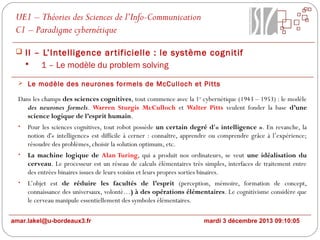 UE1 – Théories des Sciences de l’Info-Communication
C1 – Paradigme cybernétique
 II – L’Intelligence ar tificielle : le système cognitif

1 – Le modèle du problem solving
 Le modèle des neurones formels de McCulloch et Pitts

Dans les champs des sciences cognitives, tout commence avec la 1er cybernétique (1943 – 1953) : le modèle
des neurones formels. Warren Sturgis McCulloch et Walter Pitts veulent fonder la base d’une
science logique de l’esprit humain.
•

Pour les sciences cognitives, tout robot possède un certain degré d'« intelligence ». En revanche, la
notion d'« intelligence» est difficile à cerner : connaître, apprendre ou comprendre grâce à l’expérience;
résoudre des problèmes, choisir la solution optimum, etc.

•

La machine logique de Alan Turing, qui a produit nos ordinateurs, se veut une idéalisation du
cerveau. Le processeur est un réseau de calculs élémentaires très simples, interfaces de traitement entre
des entrées binaires issues de leurs voisins et leurs propres sorties binaires.

•

L’objet est de réduire les facultés de l’esprit (perception, mémoire, formation de concept,
connaissance des universaux, volonté…) à des opérations élémentaires. Le cognitivisme considère que
le cerveau manipule essentiellement des symboles élémentaires.

amar.lakel@u-bordeaux3.fr

mardi 3 décembre 2013 09:10:05

 