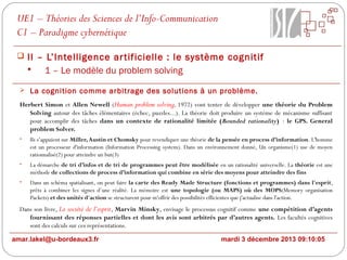 UE1 – Théories des Sciences de l’Info-Communication
C1 – Paradigme cybernétique
 II – L’Intelligence ar tificielle : le système cognitif

1 – Le modèle du problem solving
 La cognition comme arbitrage des solutions à un problème.

Herbert Simon et Allen Newell (Human problem solving, 1972) vont tenter de développer une théorie du Problem
Solving autour des tâches élémentaires (échec, puzzles...). La théorie doit produire un système de mécanisme suffisant
pour accomplir des tâches dans un contexte de rationalité limitée (Bounded rationality) : le GPS. General
problem Solver.
•

Ils s’appuient sur Miller, Austin et Chomsky pour revendiquer une théorie de la pensée en process d’information. L'homme
est un processeur d'information (Information Processing system). Dans un environnement donné, Un organisme(1) use de moyen
rationnalisé(2) pour atteindre un but(3)

•

La démarche de tri d’infos et de tri de programmes peut être modélisée en un rationalité universelle. La théorie est une
méthode de collections de process d’information qui combine en série des moyens pour atteindre des fins

•

Dans un schéma spatialisant, on peut faire la carte des Ready Made Structure (fonctions et programmes) dans l'esprit,
prêts à combiner les signes d’une réalité. La mémoire est une topologie (ou MAPS) où des MOPS(Memory organisation
Packets) et des unités d'action se structurent pour m'offrir des possibilités efficientes que j'actualise dans l'action.

Dans son livre, La société de l’esprit, Marvin Minsky, envisage le processus cognitif comme une compétition d’agents
fournissant des réponses partielles et dont les avis sont arbitrés par d’autres agents. Les facultés cognitives
sont des calculs sur ces représentations.
amar.lakel@u-bordeaux3.fr

mardi 3 décembre 2013 09:10:05

 