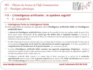 UE1 – Théories des Sciences de l’Info-Communication
C1 – Paradigme cybernétique
 II – L’Intelligence ar tificielle : le système cognitif

2 – Le projet I.A.
 Intelligence For te ou Intelligence Faible

Il existe aujourd’hui un consensus de séparation entre l'intelligence artificielle faible et l'intelligence
artificielle forte.
•

La théorie de l’intelligence artificielle forte explique qu’il est possible de créer une machine capable de penser. Il n'y
aurait aucune limite fonctionnelle, il n'y aurait que des limites liées à l'aptitude humaine à concevoir le
programme approprié. Suivant en cela la loi de Moore, les ordinateurs actuels les plus puissants ont dépassé la capacité de
calcul du cerveau (ex.jeux d'échec)

•

En effet, l'important n'est pas de raisonner plus vite, en traitant plus de données, ou en mémorisant plus de choses que le
cerveau humain, l'important est de traiter les informations de manière appropriée. C’est donc un problème de
compréhension de l’architecture de la pensée humaine. (ex. reconnaissance faciale).

•

La notion d’intelligence artificielle faible constitue une approche pragmatique d’ingénieur : chercher à
construire des systèmes de plus en plus autonomes (pour réduire le coût de leur supervision), des algorithmes capables de
résoudre des problèmes d’une certaine classe, etc.

•

L’intelligence artificielle faible s’inscrit à ce compte dans la droite succession de ce qu’ont été la recherche
opérationnelle dans les années 1960, le process control dans les années 1970, l’aide à la décision dans les années
1980 et le data mining dans les années 1990. Et, qui plus est, avec une certaine continuité.

amar.lakel@u-bordeaux3.fr

mardi 3 décembre 2013 09:10:05

 