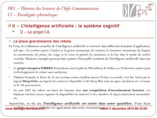 UE1 – Théories des Sciences de l’Info-Communication
C1 – Paradigme cybernétique
 II – L’Intelligence ar tificielle : le système cognitif

2 – Le projet I.A.
 La place grandissante des robots

En l’état, les réalisations actuelles de l’intelligence artificielle se retrouve dans différents domaines d’application,
tels que : Les systèmes experts, L’analyse et la gestion automatique des contenus, Le traitement automatique des langues,
La reconnaissance des formes, des visages et la vision en général, les simulateurs et les bots dans le monde des réalités
virtuelles. Plusieurs exemples peuvent faire pointer l'incroyable évolution de l'intelligence artificielle dans nos
sociétés.
•

Le projet européen EUREKA Prometheus a investi plus de 800 millions de dollars ces 10 dernières années pour
le développement de voiture sans conducteur.

•

Vladimir Kramnik, le Russe de 31 ans reconnu comme meilleur joueur d'échecs au monde, s'est fait battre par le
logiciel Deep Fritz, un logiciel du commerce disponible à 55€ (Deep Blue était un super-calculateur de 1,4 tonne
et de 256 processeurs).

•

En août 2001 des robots ont battu des humains dans une compétition d'investissement boursier. Les
hôpitaux robotisés savent organiser la disponibilité du matériel et des chambres de façon entièrement automatisée
etc.

Aujourd’hui, en dix ans, l’intelligence artificielle est entrée dans notre quotidien. D’une façon
accélérée on voit se multiplier les applications dans notre environnement. 3 décembre 2013 09:10:05
amar.lakel@u-bordeaux3.fr
mardi

 