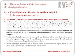 UE1 – Théories des Sciences de l’Info-Communication
C1 – Paradigme cybernétique
 II – L’Intelligence ar tificielle : le système cognitif

3 – Le cas des systèmes experts
 Apprendre : c’est classer approximativement selon son expérience passée.

La classification est un système de fonctions qui peut être améliorée au gré des apprentissages. Chaque
exemple, chaque cas est inséré à une classe. Le processus de classification doit prendre une
décision pour intégrer chaque exemple dans son arbre de classification. Ainsi les informations
externes sont classifiées puis structurées selon un arbre de données.
•

Chaque nouvelle observation est classifiée (évaluée) grâce aux expériences passées. En effet la somme des
observations permet le calcul statistique d'approximation qui permet par la suite d'intégrer
l'imprévu.

•

Il existe aujourd'hui plusieurs sortes de processus de classification avec leurs points forts et leurs points
faibles. On organise les processus de classification selon les caractéristiques des informations
qui doivent être reconnues (langage humain, images, vidéo...).

•

Les plus connues des classificateur sont les réseaux de neurones, Machine à vecteurs de support, Méthode des k plus
proches voisins, Densité mélange, Naive Bayes classifier, Arbre de décision...

amar.lakel@u-bordeaux3.fr

mardi 3 décembre 2013 09:10:05

 