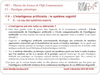UE1 – Théories des Sciences de l’Info-Communication
C1 – Paradigme cybernétique
 II – L’Intelligence ar tificielle : le système cognitif

3 – Le cas des systèmes experts
 L’intelligence est-elle nette ou débraillée ?

Il existe deux grandes écoles de pensée dans l'approche de la reconnaissance artificielle : L'école
conventionnelle de l'intelligence artificielle et l'école computationelles de l'intelligence
artificielle. Ces deux courants sont souvent classés selon une opposition "neats vs scruffies" (« net contre
débraillé").
•

L'approche en intelligence artificielle conventionnelle développe une recherche de machines
apprenantes caractérisée par la formalisation du savoir et l'analyse statistique. On les appelle aussi
l'intelligence artificielle symbolique ou l'intelligence artificielle logique ou l'intelligence artificielle nette ou la bonne vieille
intelligence artificielle (Good Old Fashioned Artificial Intelligence (GOFAI).

•

Avec la méthode débraillée, on fabrique à partir des problèmes posés une boite à outils d'analyse
que l'on améliore au fur et à mesure de la pratique (approche bottom-up). On parle d'intelligence
artificielle non symbolique, ou d'intelligence artificielle débraillée ou de programmation légère. On y retrouve les
méthodes des réseaux de neurones, des Fuzzy control system et les algorithmes évolutionnistes.

C'est parce que le cerveau humain utilise en effet plusieurs sortes de classification que l'on pense que
l'intelligence artificielle résultera de la combinaison intelligente de ces différents dispositifs
amar.lakel@u-bordeaux3.fr

mardi 3 décembre 2013 09:10:05

 