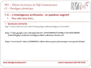 UE1 – Théories des Sciences de l’Info-Communication
C1 – Paradigme cybernétique
 II – L’Intelligence ar tificielle : le système cognitif

Pour aller plus loins…
 Quelques exemples

http://science.discovery.com/videos/brink-package-artificial-intelligence-arrives.html
http://video.google.com/videoplay?docid=-4754932809381773258&ei=GYvbStCEBZfWAa8teWlCg&q=artificial+intelligence&hl=en&client=firefox-a#
http://www.ina.fr/video/CAF88038611/albert-ducrocq-la-cybernetique-1ere-partie.fr.html

amar.lakel@u-bordeaux3.fr

mardi 3 décembre 2013 09:10:05

 
