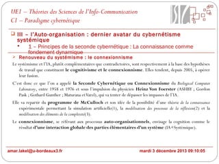 UE1 – Théories des Sciences de l’Info-Communication
C1 – Paradigme cybernétique
 III – l’Auto-organisation : dernier avatar du cybernétisme

systémique

1 – Principes de la seconde cybernétique : La connaissance comme
fondement dynamique

 Renouveau du systémisme : le connexionnisme

Le systémisme et l’IA, plutôt complémentaires que contradictoires, sont respectivement à la base des hypothèses
de travail que constituent le cognitivisme et le connexionnisme. Elles tendent, depuis 2005, à opérer
leur fusion.
C’est donc ce que l’on a appelé la Seconde Cybernétique ou Connexionnisme du Biological Computer
Laboratory, entre 1958 et 1976 et sous l’impulsion du physicien Heinz Von Foerster (ASHBY ; Gordon
Pask ; Gothard Gunther ; Maturana et Varel), qui va tenter de dépasser les impasses de l’IA.
Elle va repartir du programme de McCulloch et son idée de la possibilité d’une théorie de la connaissance
expérimentale permettant la simulation artificielle(1), la modélisation des processus de la réflexion(2) et la
modélisation des éléments de la complexité(3).
Le connexionnisme, se référant aux processus auto-organisationnels, envisage la cognition comme le
résultat d’une interaction globale des parties élémentaires d’un système (IA+Systémique).

amar.lakel@u-bordeaux3.fr

mardi 3 décembre 2013 09:10:05

 