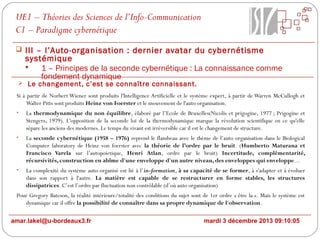UE1 – Théories des Sciences de l’Info-Communication
C1 – Paradigme cybernétique
 III – l’Auto-organisation : dernier avatar du cybernétisme

systémique

1 – Principes de la seconde cybernétique : La connaissance comme
fondement dynamique

 Le changement, c’est se connaître connaissant.

Si à partir de Norbert Wiener sont produits l'Intelligence Artificielle et le système expert, à partir de Warren McCullogh et
Walter Pitts sont produits Heinz von Foerster et le mouvement de l'auto organisation.
•

La thermodynamique du non équilibre, élaboré par l’Ecole de Bruxelles(Nicolis et prigogine, 1977 ; Prigogine et
Stengers, 1979). L'opposition de la seconde loi de la thermodynamique marque la révolution scientifique en ce qu'elle
sépare les anciens des modernes. Le temps du vivant est irréversible car il est le changement de structure.

•

La seconde cybernétique (1958 – 1976) reprend le flambeau avec le thème de l’auto organisation dans le Biological
Computer laboratory de Heinz von foerster avec la théorie de l’ordre par le bruit. (Humberto Maturana et
Francisco Varela sur l’autopoietique, Henri Atlan, ordre par le bruit) Incertitude, complémentarité,
récursivités, construction en abîme d'une enveloppe d'un autre niveau, des enveloppes qui enveloppe...

•

La complexité du système auto-organisé est lié à l’in-formation, à sa capacité de se former, à s'adapter et à évoluer
dans son rapport à l'autre. La matière est capable de se restructurer en forme stables, les structures
dissipatrices. C’est l’ordre par fluctuation non contrôlable (d’où auto organisation)

Pour Gregory Bateson, la réalité intérieure/totalité des conditions du sujet sont de 1er ordre « être la ». Mais le système est
dynamique car il offre la possibilité de connaître dans sa propre dynamique de l'observation.
amar.lakel@u-bordeaux3.fr

mardi 3 décembre 2013 09:10:05

 