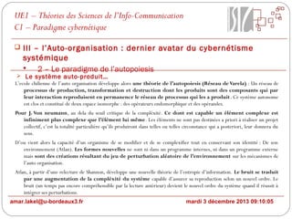 UE1 – Théories des Sciences de l’Info-Communication
C1 – Paradigme cybernétique
 III – l’Auto-organisation : dernier avatar du cybernétisme

systémique

2 – Le paradigme de l’autopoiesis

 Le système auto-produit…
L’ecole chilienne de l’auto organisation développe alors une théorie de l’autopoiesis (Réseau de Varela) : Un réseau de
processus de production, transformation et destruction dont les produits sont des composants qui par
leur interaction reproduisent en permanence le réseau de processus qui les a produit. Ce système autonome
est clos et constitué de deux espace isomorphe : des opérateurs endomorphique et des opérandes.

Pour J. Von neumann, au dela du seuil critique de la compléxité. Ce dont est capable un élément complexe est
infiniment plus complexe que l’élément lui même. Les éléments ne sont pas destinées a priori à réaliser un projet
collectif, c’est la totalité particulière qu’ils produiront dans telles ou telles circonstance qui a posteriori, leur donnera du
sens.
D’ou vient alors la capacité d’un organisme de se modifier et de se complexifier tout en conservant son identité : De son
environnement (Atlan). Les formes nouvelles ne sont ni dans un programme internes, ni dans un programme externe
mais sont des créations résultant du jeu de perturbation aléatoire de l’environnement sur les mécanismes de
l’auto organisation.
Atlan, à partir d’une relecture de Shannon, développe une nouvelle théorie de l’entropie d’information. Le bruit se traduit
par une augmentation de la compléxité du systéme capable d’assurer sa reproduction selon un nouvel ordre. Le
bruit (un temps pas encore compréhensible par la lecture antérieur) devient le nouvel ordre du système quand il réussit à
intégrer ses perturbations.
amar.lakel@u-bordeaux3.fr

mardi 3 décembre 2013 09:10:05

 