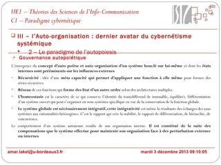 UE1 – Théories des Sciences de l’Info-Communication
C1 – Paradigme cybernétique
 III – l’Auto-organisation : dernier avatar du cybernétisme

systémique

2 – Le paradigme de l’autopoiesis

 Gouvernance autopoiétique

L’émergence du concept d’auto poièse et auto organisation d’un système bouclé sur lui-même et dont les états
internes sont prééminents sur les influences externes
•

Récursivité : idée d’une méta capacité qui permet d’appliquer une fonction à elle même pour former des
séries récursives.

•

Réseau de ces fonctions qui forme des Etat d’un autre ordre selon des architectures multiples.

•

L’homeostasie est le caractère de ce qui conserve l’identité du tout(différend de immuable, équilibré). Différentiation
d’un système ouvert qui peut s’organiser en sous systèmes spécifique en vue de la conservation de la fonction globale.

•

Le système globale est nécéssairement intégratif, cette intégrativité est même la résultante des échanges des sous
systèmes aux rationnalités hétérogènes. C’est le rapport qui crée la stabilité, le rapport de différenciation, de hiérarchie, de
concurrence.

Le comportement d’un système autonome resulte de son organisation interne. Il est constitué de la suite des
compensations que le système effectue pour maintenir son organisation face à des perturbation externes
ou internes
amar.lakel@u-bordeaux3.fr

mardi 3 décembre 2013 09:10:05

 
