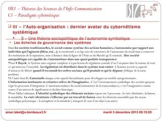 UE1 – Théories des Sciences de l’Info-Communication
C1 – Paradigme cybernétique
 III – l’Auto-organisation : dernier avatar du cybernétisme

systémique

3 – Une théorie sociopolitique de l’autonomie symbolique

 Les échelles de gouvernance des systèmes

Dans les sociétés traditionnelles, le social comme système des actions humaines, s’autonomise par rapport aux
individus qui l’agissent (Dieu, roi…). La modernité a vu lap crise de conscience de l’autonomie du social mais a conserver
des institutions de la séparation, mise à distance dans la figure de l’Etat ou du Marché qu’il construit. Une société
autopoïétique est capable de s’autoinstituer dans une quasi parfaite transparence.
•Pour F Hayek, le Système auto organisé complexe n’a pas besoin de régulation centrale d’ou l’on puisse faire la somme de tout
ce qui intéresse l’ensemble. La régulation est distribuée dans le système tout entier. L’homme accroit sa capacité
d’action et de libérté quand il reconnaît les ordres sociaux qu’il produit et qui le dépasse (Ethique de la meta
position).
•A l’autre bout C. Castoriadis attaque cette opacité hierachisante pour développer un modèle autogestionnaire.
L’information instituante et créatrice relève de l’imagination. C’est l’environnement symbolique des sociétés qui peut
régir les processus d’intégration. L’autotranscendance du social (immanence de la transcendance), c’est l’imagination comme
source d’un univers de signification et du faire historique.
•Pour Niklas Luhmann, L’identité symbolique des éléments sociaux repose sur 3 processus : la visée identitaire, la liaison,
la mutabilité. La visée identitaire s’effectue par un travail de liaison entre les éléments rassemblés par des noyau
symbolique polysémique : la métaphore et la métabole ( transport de sens d’un objet à un autre)
amar.lakel@u-bordeaux3.fr

mardi 3 décembre 2013 09:10:05

 