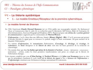 UE1 – Théories des Sciences de l’Info-Communication
C1 – Paradigme cybernétique
 I – La théorie systémique

1 – Le modèle Emetteur/Récepteur de la première cybernétique.
 Le modèle formel de Shannon

En 1948, l'américain Claude Elwood Shannon (né en 1916) publie une monographie intitulée The Mathematical
Theory of Communication dans le cadre de ses recherches pour le laboratoire Bell System, filiale de l'entreprise de
télécommunications, American Telegraph and Telephone (ATT). Shannon propose un schéma du « système général
de communication » augmenté par les commentaires de Warren Weaver.
• L’information, c’est le choix dans une différence binaire (Binary Digital : Bit). C’est le processus qui permet
d’encoder/décoder le signal pour en retrouver le symbole malgré le bruit environnant. On peut mesurer de la
Quantité d’Information
• Les notions d'information, de transmission d'information, d'encodage, de décodage, de recodage, de
redondance, de bruit disrupteur et de liberté de choix vont être les bases premières de la recherche en
cybernétique.
• On constate donc que dans la chaîne qui mène de la donnée à l'action:- données - informations - connaissances motivations - actions, seules les deux premières transformations sont prises en compte par la théorie de
l'information classique.
Leurs travaux complétés par ceux d'Alan Turing, de Norbert Wiener et de John von Neumann (pour ne citer
que les principaux) constituent le socle initial de la théorie du signal et des « Sciences de l'Information ».
L'informatique constituera une déclinaison technique automatisant les traitements.
amar.lakel@u-bordeaux3.fr

mardi 3 décembre 2013 09:10:05

 