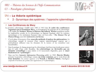 UE1 – Théories des Sciences de l’Info-Communication
C1 – Paradigme cybernétique
 I – La théorie systémique

2 - Dynamique des systèmes : l’approche cybernétique
 Les Conférences de Macy
La première cybernétique s'établit entre 1942 et 1953 dans le cadre des conférences
organisées par la Fondation Macy. La formalisation des principes de la cybernétique
a été établie par Norbert Wiener et Warren McCulloch. Wiener popularisa ensuite
les implications sociales de la cybernétique, en figurant l'analogie entre les systèmes
automatiques et les institutions humaines dans son best-seller : The Human Use of
Human Beings, sous-titré Cybernetics and Society.
• C'est la phase d'émergence d'une nouvelle méthode d'analyse des phénomènes. La
cybernétique marque le moment d'une rupture épistémologique majeure qui a
profondément influencé tous les domaines de la science et ses retombées sont
innombrables.
• Dans la pratique, le champ proposé par la cybernétique était bien trop étendu pour rentrer
dans le cadre d’une seule discipline. La cybernétique ne deviendra pas un
domaine scientifique à part entière et le mouvement disparaîtra, pour se muer
finalement en "systémique".
• Dans son livre Semantic Information Processing publié en 1969, Marvin Minsky
présente la première cybernétique comme un tronc commun, qui se serait divisé en
trois branches: les sciences cognitives à la Newell et Herbert Simon; l'intelligence
artificielle et la théorie des systèmes auto-organisateurs (2nde Cybernétique).

amar.lakel@u-bordeaux3.fr

mardi 3 décembre 2013 09:10:05

 