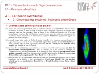 UE1 – Théories des Sciences de l’Info-Communication
C1 – Paradigme cybernétique
 I – La théorie systémique

2 - Dynamique des systèmes : l’approche cybernétique
 L’homéostasie comme principe premier

On trouve un processus particulier dans les systèmes vivants : l’homéostasie. L’homéostasie
(d’homios, le même, et stasis, l’arrêt, la mise au repos) désigne la capacité d’un système à se
maintenir dans un état constant, dans sa forme et ses conditions internes, en dépit des
perturbations externes. La loi physique, montrant que tous les systèmes connaissent des
évolutions d’états réversibles ou irréversibles, s’appelle l’entropie (également appelé 2e
principe thermodynamique).
Si le monde vivant lutte contre la flèche du temps (tous les êtres vivants créant des boucles de
néguentropie provisoires), ils ne reviennent cependant jamais à un état identique,
mais évoluent vers un état légèrement différent, qu’ils s’efforcent de rendre aussi
proche que possible de leur état initial.
Donc, l’une des caractéristiques des systèmes « vivants » est qu’ils sont tous dans un état de
déséquilibre thermodynamique, dans la mesure où ils ne cessent d’échanger de
l’information avec leur environnement. Ils se retrouvent donc obligés de se maintenir dans
un état constant, caractérisé par une relative stabilité au sein même de laquelle existent des
déséquilibres provoqués par les flux d’entrées et de sorties.
La conservation d’un état constant est aussi une nécessité des systèmes cybernétiques (qu’ils soient
organiques ou artificiels) : leur autorégulation dépend des boucles de rétroaction
négative, qui ont une fonction de contrôle et de stabilisation autour d’une valeur
moyenne.
amar.lakel@u-bordeaux3.fr

mardi 3 décembre 2013 09:10:05

 