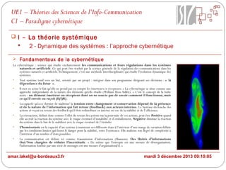 UE1 – Théories des Sciences de l’Info-Communication
C1 – Paradigme cybernétique
 I – La théorie systémique

2 - Dynamique des systèmes : l’approche cybernétique
 Fondamentaux de la cybernétique
La cybernétique : science qui étudie exclusivement les communications et leurs régulations dans les systèmes
naturels et artificiels. Ce qui peut être traduit par la science générale de la régulation des communications dans les
systèmes naturels et artificiels. Techniquement, c'est une méthode interdisciplinaire qui étudie l'évolution dynamique des
systèmes.
•
Tout système tend vers un but, orienté par un projet : intégrer dans son programme dirigeant ses décisions : « la
dépendance du futur ».
•
Il met en scène le fait qu'elle ne prend pas en compte les émetteurs et récepteurs. « La cybernétique se situe comme une
approche indépendante de la nature des éléments qu'elle étudie (William Ross Ashby). » C'est le concept de la boîte
noire : un élément émetteur ou récepteur dont on ne soucie pas de savoir comment il fonctionne, mais
ce qu'il envoie ou reçoit (E(I)R).
•
La capacité qu'a ce dernier de maîtriser la tension entre changement et conservation dépend de la présence
et de la nature de l'information qui fait retour (feedback) aux acteurs internes. Le Système déclenche des
actions et reçoit en retour des feedback qu’il doit redistribuer en interne en vue de la stabilité et de l’efficience.
•
La rétroaction, définit donc comme l’effet du retour des actions sur la poursuite de ces actions, peut être Positive quand
elle accroît la réaction du système avec le risque éventuel d’instabilité et d’emballement, Négative diminue la réaction
du système dans le but de le stabiliser avec le risque éventuel de l’éteindre
•
L’homéostasie est la capacité d’un système à maintenir ses différents états à l’intérieur d’une marge de variation définie
par les conditions limites qui fixent le danger pour la stabilité, voire l’existence. Elle maîtrise son degré de complexité à
l’intérieur d’un nombre d’états possibles.
•
La communication est définie ici comme transmission d’informations (Shannon). Des Unités d’informations
Oui/Non chargées de réduire l’incertitude. « De même que l'entropie est une mesure de désorganisation,
l'information fournie par une série de messages est une mesure d'organisation[5]. »

amar.lakel@u-bordeaux3.fr

mardi 3 décembre 2013 09:10:05

 