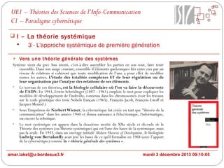 UE1 – Théories des Sciences de l’Info-Communication
C1 – Paradigme cybernétique
 I – La théorie systémique

3 - L'approche systémique de première génération
 Vers une théorie générale des systèmes
Système vient du grec Sun istemi, c'est-à-dire assembler les parties en son tout, faire tenir
ensemble. Dans son usage courant, ensemble d’éléments quelconques liés entre eux par un
réseau de relations si cohérent que toute modification de l’une a pour effet de modifier
toutes les autres. L’étude des totalités complexes ET de leur régulation ou de
leur organisation par l’analyse des relations de ses éléments.
• Le terreau de ces théories, est la biologie cellulaire où l’on va faire la découverte
de l’ADN. En 1943, Erwin Schrödinger (1887 - 1961) emploie le mot pour expliquer les
modèles de développement de l'individu, contenus dans les chromosomes (voir les travaux
sur le code génétique des trois Nobels français (1965), François Jacob, François Lwoff et
Jacques Monod.)
• Sous l'impulsion de Norbert Wiener, la cybernétique fut créée en tant que "théorie de la
communication" dans les années 1940 et donna naissance à l'électronique, l'informatique,
ou encore la robotique.
• Le mot systémique est apparu dans la deuxième moitié du XXe siècle et découle de la
Théorie des systèmes (ou Théorie systémique) qui est l'une des bases de la systémique, mais
pas la seule. En 1933, dans un ouvrage intitulé Modern Theories of Development, le biologiste
Ludwig von Bertalanffy avait jeté les bases de ce qu'il formalise en 1968 (avec l’apport
de la cybernétique) comme la « théorie générale des systèmes ».

amar.lakel@u-bordeaux3.fr

mardi 3 décembre 2013 09:10:05

 