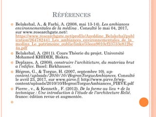 RÉFÉRENCES
 Belakehal, A., & Farhi, A. (2008, mai 13-14). Les ambiances
environnementales de la médina . Consulté le mai 04, 2017,
sur www.researchgate.net/:
https://www.researchgate.net/profile/Azeddine_Belakehal/publ
ication/264782441_Les_ambiances_environnementales_de_la_
medina_Le_patrimoine_oublie/links/53eea9010cf23733e812be
4a.pdf
 Belakehal, A. (2011). Cours Théorie du projet. Université
Mohamed KHIDER, Biskra.
 Deplazes, A. (2008). construire l'architicture, du materiau brut
a l'edifice. Basel: Birkhauser.
 Hégron, G., & Torgue, H. (2007, septembre 10). wp-
content/uploads/2010/10/HegronTorgueAmbiances. Consulté
le avril 23, 2017, sur www.pirve.f: http://www.pirve.fr/wp-
content/uploads/2010/10/HegronTorgueAmbiances_PIRVE.pdf
 Pierre , v., & Kenneth , F. (2012). De la forme au lieu + de la
tectonique : Une introduction à l'étude de l'architecture Relié.
france: édition revue et augmentée.

 