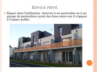 ESPACE PRIVÉ
 Espace dont l’utilisation réservée à un particulier ou à un
groupe de particuliers ayant des liens entre eux il s’oppose
à l’espace public.
 