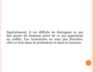 Spatialement, il est difficile de distinguer ce qui
fait partie du domaine privé de ce qui appartient
au public. Les transitions ne sont pas franches,
elles se font dans la profondeur et dans la hauteur.
 