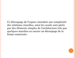 Ce découpage de l’espace introduit une complexité
des relations visuelles, ainsi les seuils sont gérés
par des éléments simples de l’architecture tels que
quelques marches ou encore un découpage de la
forme construite.
 