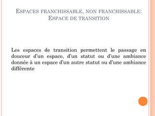 ESPACES FRANCHISSABLE, NON FRANCHISSABLE:
ESPACE DE TRANSITION
Les espaces de transition permettent le passage en
douceur d’un espace, d’un statut ou d’une ambiance
donnée à un espace d’un autre statut ou d’une ambiance
différente
 