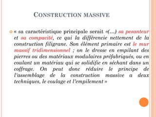 CONSTRUCTION MASSIVE
 « sa caractéristique principale serait «(…) sa pesanteur
et sa compacité, ce qui la différencie nettement de la
construction filigrane. Son élément primaire est le mur
massif tridimensionnel ; on le dresse en empilant des
pierres ou des matériaux modulaires préfabriqués, ou en
coulant un matériau qui se solidifie en séchant dans un
coffrage. On peut donc réduire le principe de
l'assemblage de la construction massive a deux
techniques, le coulage et l'empilement »
 