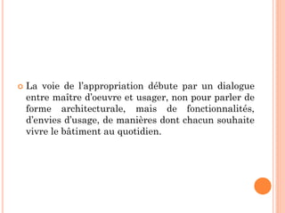  La voie de l’appropriation débute par un dialogue
entre maître d’oeuvre et usager, non pour parler de
forme architecturale, mais de fonctionnalités,
d’envies d’usage, de manières dont chacun souhaite
vivre le bâtiment au quotidien.
 