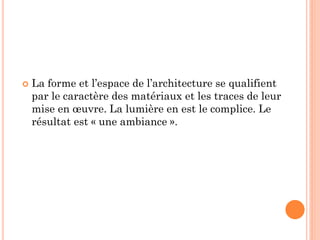  La forme et l’espace de l’architecture se qualifient
par le caractère des matériaux et les traces de leur
mise en œuvre. La lumière en est le complice. Le
résultat est « une ambiance ».
 