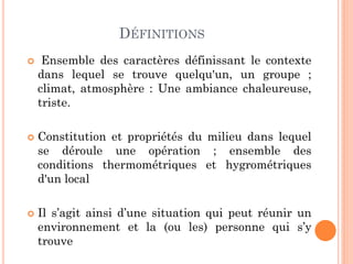 DÉFINITIONS
 Ensemble des caractères définissant le contexte
dans lequel se trouve quelqu'un, un groupe ;
climat, atmosphère : Une ambiance chaleureuse,
triste.
 Constitution et propriétés du milieu dans lequel
se déroule une opération ; ensemble des
conditions thermométriques et hygrométriques
d'un local
 Il s’agit ainsi d’une situation qui peut réunir un
environnement et la (ou les) personne qui s’y
trouve
 