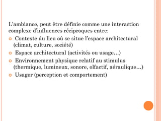 L’ambiance, peut être définie comme une interaction
complexe d’influences réciproques entre:
 Contexte du lieu où se situe l’espace architectural
(climat, culture, société)
 Espace architectural (activités ou usage…)
 Environnement physique relatif au stimulus
(thermique, lumineux, sonore, olfactif, aéraulique…)
 Usager (perception et comportement)
 