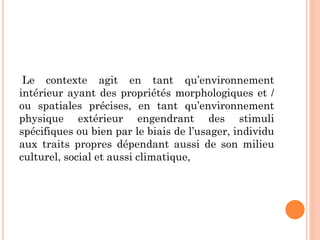 Le contexte agit en tant qu’environnement
intérieur ayant des propriétés morphologiques et /
ou spatiales précises, en tant qu’environnement
physique extérieur engendrant des stimuli
spécifiques ou bien par le biais de l’usager, individu
aux traits propres dépendant aussi de son milieu
culturel, social et aussi climatique,
 