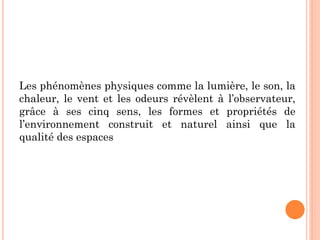 Les phénomènes physiques comme la lumière, le son, la
chaleur, le vent et les odeurs révèlent à l’observateur,
grâce à ses cinq sens, les formes et propriétés de
l’environnement construit et naturel ainsi que la
qualité des espaces
 