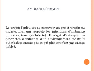 AMBIANCE/PROJET
Le projet: l'enjeu est de concevoir un projet urbain ou
architectural qui respecte les intentions d’ambiance
du concepteur (architecte). Il s’agit d’anticiper les
propriétés d’ambiance d’un environnement construit
qui n’existe encore pas et qui plus est n’est pas encore
habité.
 