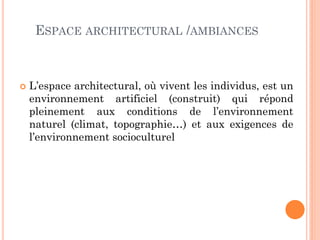 ESPACE ARCHITECTURAL /AMBIANCES
 L’espace architectural, où vivent les individus, est un
environnement artificiel (construit) qui répond
pleinement aux conditions de l’environnement
naturel (climat, topographie…) et aux exigences de
l’environnement socioculturel
 