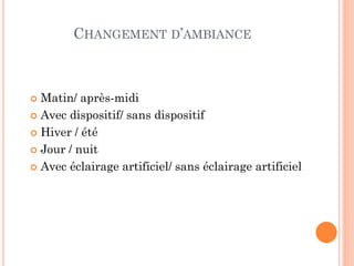 CHANGEMENT D’AMBIANCE
 Matin/ après-midi
 Avec dispositif/ sans dispositif
 Hiver / été
 Jour / nuit
 Avec éclairage artificiel/ sans éclairage artificiel
 