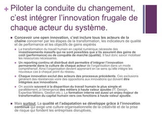 + Piloter la conduite du changement,
c’est intégrer l’innovation frugale de
chaque acteur du système.
 Concevoir une open innovation, c’est inclure tous les acteurs de la
chaîne concerner par les étapes de la transformation, les indicateurs de qualité
et de performance et les objectifs de gains espérés
 La transformation du travail humain en capital numérique nécessite des
investissements massifs qui ne sont possibles que s’ils assurent des gains de
coût (performance) ou de conquête de marché (qualité). Il faut donc savoir mobiliser
les ressources nécessaires.
 Un reporting continu et distribué doit permettre d’intégrer l’innovation
permanente dans la culture de chaque acteur de l’organisation dans un mode
compréhensif. Ainsi l’organisation devient apprenant en ce sens qu’elle intègre les
nouveaux cas à chaque point du réseau.
 Chaque innovation exclut des acteurs des processus précédents. Ces exclusions
génèrent des résistances voire des oppositions aux innovations qui doivent être
intégrées aux innovations.
 On assiste souvent à la disparition du travail humain le plus simple et
parallèlement, à l’émergence des métiers à haute valeur ajoutée (IT, Design,
Expertise Métiers, Gestion etc.). La formation interne est aussi un enjeu majeur de
transformation du capital humain vers ces fonctions à haute valeur ajoutée.
 Mais surtout, La qualité et l’adapatation se développe grâce à l’innovation
continue qui exige une culture organisationnelle de la créativité et de la prise
de risque qui fondent les entreprises disruptives.
 