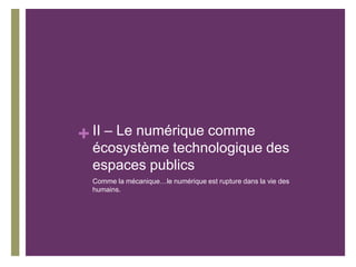 + II – Le numérique comme
écosystème technologique des
espaces publics
Comme la mécanique…le numérique est rupture dans la vie des
humains.
 