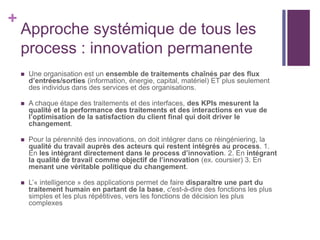 +
Approche systémique de tous les
process : innovation permanente
 Une organisation est un ensemble de traitements chaînés par des flux
d’entrées/sorties (information, énergie, capital, matériel) ET plus seulement
des individus dans des services et des organisations.
 A chaque étape des traitements et des interfaces, des KPIs mesurent la
qualité et la performance des traitements et des interactions en vue de
l’optimisation de la satisfaction du client final qui doit driver le
changement.
 Pour la pérennité des innovations, on doit intégrer dans ce réingéniering, la
qualité du travail auprès des acteurs qui restent intégrés au process. 1.
En les intégrant directement dans le process d’innovation. 2. En intégrant
la qualité de travail comme objectif de l’innovation (ex. coursier) 3. En
menant une véritable politique du changement.
 L’« intelligence » des applications permet de faire disparaître une part du
traitement humain en partant de la base, c'est-à-dire des fonctions les plus
simples et les plus répétitives, vers les fonctions de décision les plus
complexes
 