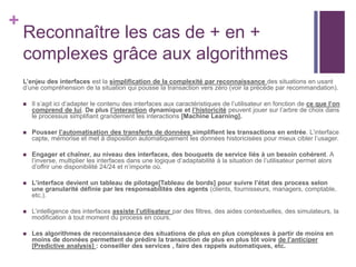 +
Reconnaître les cas de + en +
complexes grâce aux algorithmes
L’enjeu des interfaces est la simplification de la complexité par reconnaissance des situations en usant
d’une compréhension de la situation qui pousse la transaction vers zéro (voir la précède par recommandation).
 Il s’agit ici d’adapter le contenu des interfaces aux caractéristiques de l’utilisateur en fonction de ce que l’on
comprend de lui. De plus l’interaction dynamique et l’historicité peuvent jouer sur l’arbre de choix dans
le processus simplifiant grandement les interactions [Machine Learning].
 Pousser l’automatisation des transferts de données simplifient les transactions en entrée. L’interface
capte, mémorise et met à disposition automatiquement les données historicisées pour mieux cibler l’usager.
 Engager et chaîner, au niveau des interfaces, des bouquets de service liés à un besoin cohérent. A
l’inverse, multiplier les interfaces dans une logique d’adaptabilité à la situation de l’utilisateur permet alors
d’offrir une disponibilité 24/24 et n’importe où.
 L’interface devient un tableau de pilotage[Tableau de bords] pour suivre l’état des process selon
une granularité définie par les responsabilités des agents (clients, fournisseurs, managers, comptable,
etc.).
 L’intelligence des interfaces assiste l’utilisateur par des filtres, des aides contextuelles, des simulateurs, la
modification à tout moment du process en cours.
 Les algorithmes de reconnaissance des situations de plus en plus complexes à partir de moins en
moins de données permettent de prédire la transaction de plus en plus tôt voire de l’anticiper
[Predictive analysis] : conseiller des services , faire des rappels automatiques, etc.
 