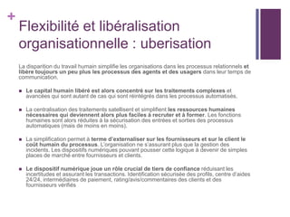 +
Flexibilité et libéralisation
organisationnelle : uberisation
La disparition du travail humain simplifie les organisations dans les processus relationnels et
libère toujours un peu plus les processus des agents et des usagers dans leur temps de
communication.
 Le capital humain libéré est alors concentré sur les traitements complexes et
avancées qui sont autant de cas qui sont réintégrés dans les processus automatisés.
 La centralisation des traitements satellisent et simplifient les ressources humaines
nécessaires qui deviennent alors plus faciles à recruter et à former. Les fonctions
humaines sont alors réduites à la sécurisation des entrées et sorties des processus
automatiques (mais de moins en moins).
 La simplification permet à terme d’externaliser sur les fournisseurs et sur le client le
coût humain du processus. L’organisation ne s’assurant plus que la gestion des
incidents. Les dispositifs numériques pouvant pousser cette logique à devenir de simples
places de marché entre fournisseurs et clients.
 Le dispositif numérique joue un rôle crucial de tiers de confiance réduisant les
incertitudes et assurant les transactions. Identification sécurisée des profils, centre d’aides
24/24, intermédiaires de paiement, rating/avis/commentaires des clients et des
fournisseurs vérifiés
 