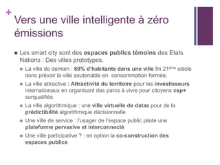 +
Vers une ville intelligente à zéro
émissions
 Les smart city sont des espaces publics témoins des Etats
Nations : Des villes prototypes.
 La ville de demain : 80% d’habitants dans une ville fin 21ème siècle
donc prévoir la ville soutenable en consommation fermée.
 La ville attractive : Attractivité du territoire pour les investisseurs
internationaux en organisant des parcs à vivre pour citoyens csp+
surqualifiés
 La ville algorithmique : une ville virtuelle de datas pour de la
prédictibilité algorithmique décisionnelle
 Une ville de service : l’usager de l’espace public pilote une
plateforme pervasive et interconnecté
 Une ville participative ? : en option la co-construction des
espaces publics
 