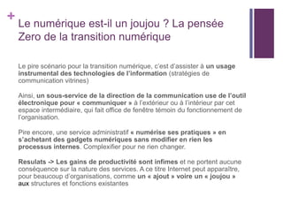 + Le numérique est-il un joujou ? La pensée
Zero de la transition numérique
Le pire scénario pour la transition numérique, c’est d’assister à un usage
instrumental des technologies de l’information (stratégies de
communication vitrines)
Ainsi, un sous-service de la direction de la communication use de l’outil
électronique pour « communiquer » à l’extérieur ou à l’intérieur par cet
espace intermédiaire, qui fait office de fenêtre témoin du fonctionnement de
l’organisation.
Pire encore, une service administratif « numérise ses pratiques » en
s’achetant des gadgets numériques sans modifier en rien les
processus internes. Complexifier pour ne rien changer.
Resulats -> Les gains de productivité sont infimes et ne portent aucune
conséquence sur la nature des services. A ce titre Internet peut apparaître,
pour beaucoup d’organisations, comme un « ajout » voire un « joujou »
aux structures et fonctions existantes
 