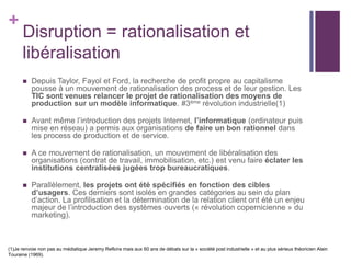 +
Disruption = rationalisation et
libéralisation
 Depuis Taylor, Fayol et Ford, la recherche de profit propre au capitalisme
pousse à un mouvement de rationalisation des process et de leur gestion. Les
TIC sont venues relancer le projet de rationalisation des moyens de
production sur un modèle informatique. #3ème révolution industrielle(1)
 Avant même l’introduction des projets Internet, l’informatique (ordinateur puis
mise en réseau) a permis aux organisations de faire un bon rationnel dans
les process de production et de service.
 A ce mouvement de rationalisation, un mouvement de libéralisation des
organisations (contrat de travail, immobilisation, etc.) est venu faire éclater les
institutions centralisées jugées trop bureaucratiques.
 Parallèlement, les projets ont été spécifiés en fonction des cibles
d’usagers. Ces derniers sont isolés en grandes catégories au sein du plan
d’action. La profilisation et la détermination de la relation client ont été un enjeu
majeur de l’introduction des systèmes ouverts (« révolution copernicienne » du
marketing).
(1)Je renvoie non pas au médiatique Jeremy Refkins mais aux 60 ans de débats sur la « société post industrielle » et au plus sérieux théoricien Alain
Touraine (1969).
 