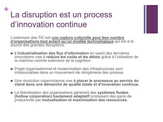+
La disruption est un process
d’innovation continue
L’extension des TIC est une rupture culturelle pour bon nombre
d’organisations tout autant qu’un modèle technologique qui est à la
source des grandes disruptions.
 L’industrialisation des flux d’information en usant des dernières
innovations vise à réduire les coûts et les délais grâce à l’utilisation de
la machine comme extension de la cognition.
 Projet organisationnel et modernisation des infrastructures sont
indissociables dans un mouvement de réingénierie des process.
 Une révolution copernicienne vise à placer le processus au service du
client dans une démarche de qualité totale et d’innovation continue.
 La libéralisation des organisations génèrent des systèmes fluides
(hollow corporation) hautement adaptatif produisant des gains de
productivité par mutualisation et maximisation des ressources.
 